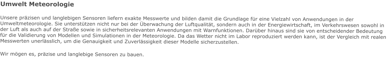 Umwelt Meteorologie Unsere präzisen und langlebigen Sensoren liefern exakte Messwerte und bilden damit die Grundlage für eine Vielzahl von Anwendungen in der Umweltmeteorologie. Sie unterstützen nicht nur bei der Überwachung der Luftqualität, sondern auch in der Energiewirtschaft, im Verkehrswesen sowohl in der Luft als auch auf der Straße sowie in sicherheitsrelevanten Anwendungen mit Warnfunktionen. Darüber hinaus sind sie von entscheidender Bedeutung für die Validierung von Modellen und Simulationen in der Meteorologie. Da das Wetter nicht im Labor reproduziert werden kann, ist der Vergleich mit realen Messwerten unerlässlich, um die Genauigkeit und Zuverlässigkeit dieser Modelle sicherzustellen. Wir mögen es, präzise und langlebige Sensoren zu bauen.