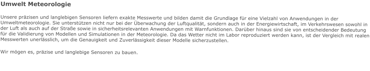Umwelt Meteorologie Unsere präzisen und langlebigen Sensoren liefern exakte Messwerte und bilden damit die Grundlage für eine Vielzahl von Anwendungen in der Umweltmeteorologie. Sie unterstützen nicht nur bei der Überwachung der Luftqualität, sondern auch in der Energiewirtschaft, im Verkehrswesen sowohl in der Luft als auch auf der Straße sowie in sicherheitsrelevanten Anwendungen mit Warnfunktionen. Darüber hinaus sind sie von entscheidender Bedeutung für die Validierung von Modellen und Simulationen in der Meteorologie. Da das Wetter nicht im Labor reproduziert werden kann, ist der Vergleich mit realen Messwerten unerlässlich, um die Genauigkeit und Zuverlässigkeit dieser Modelle sicherzustellen. Wir mögen es, präzise und langlebige Sensoren zu bauen.